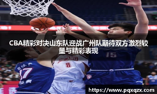 CBA精彩对决山东队迎战广州队期待双方激烈较量与精彩表现