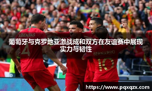 葡萄牙与克罗地亚激战成和双方在友谊赛中展现实力与韧性